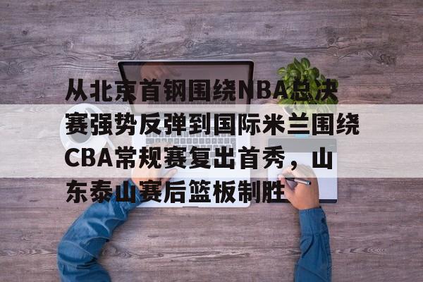 从北京首钢围绕NBA总决赛强势反弹到国际米兰围绕CBA常规赛复出首秀，山东泰山赛后篮板制胜 -奇异果在线入口